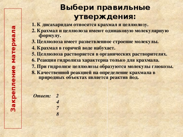  Закрепление материала   Выбери правильные утверждения: 1. К дисахаридам относятся крахмал и целлюлозу. 2. Крахмал и целлюлоза имеют одинаковую молекулярную формулу. 3. Целлюлоза имеет разветвленное строение молекулы. 4. Крахмал в горячей воде набухает. 5. Целлюлоза растворяется в органических растворителях. 6. Реакция гидролиза характерна только для крахмала. 7. При гидролизе целлюлозы образуются молекулы глюкозы. 8. Качественной реакцией на определение крахмала в природных объектах является реактив йод.  Ответ: 2  4  7  8  