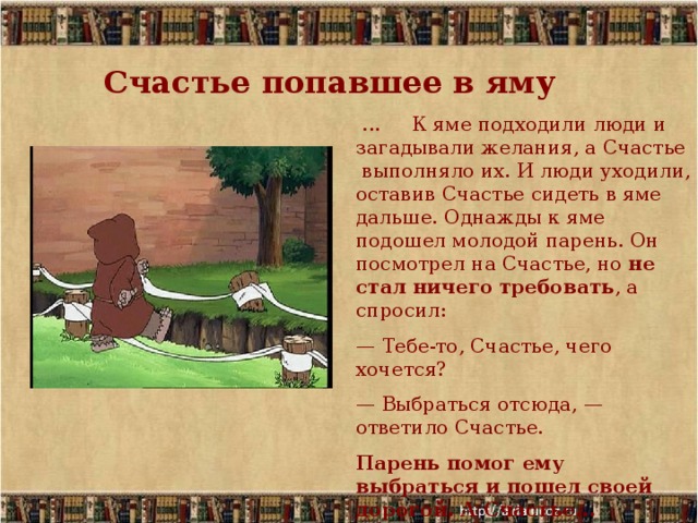 Счастье попавшее в яму  ... К яме подходили люди и загадывали желания, а Счастье выполняло их. И люди уходили, оставив Счастье сидеть в яме дальше. Однажды к яме подошел молодой парень. Он посмотрел на Счастье, но не стал ничего требовать , а спросил: — Тебе-то, Счастье, чего хочется? — Выбраться отсюда, — ответило Счастье. Парень помог ему выбраться и пошел своей дорогой. А Счастье... побежало за ним. 