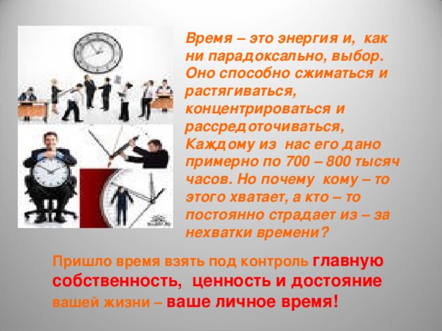 Время – это энергия и, как ни парадоксально, выбор. Оно способно сжиматься и растягиваться, концентрироваться и рассредоточиваться, Каждому из нас его дано примерно по 700 – 800 тысяч часов. Но почему кому – то этого хватает, а кто – то постоянно страдает из – за нехватки времени? Пришло время взять под контроль главную собственность, ценность и достояние вашей жизни – ваше личное время! 