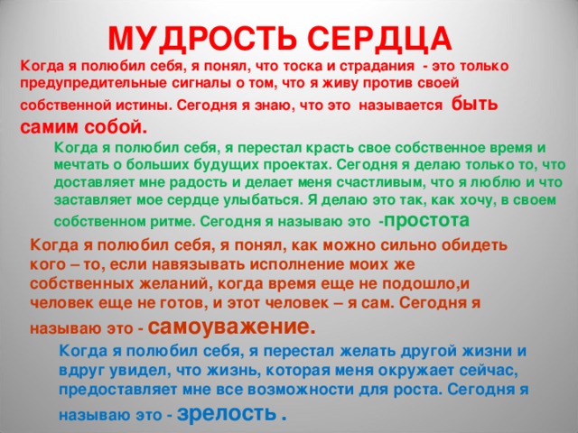 МУДРОСТЬ СЕРДЦА Когда я полюбил себя, я понял, что тоска и страдания - это только предупредительные сигналы о том, что я живу против своей собственной истины. Сегодня я знаю, что это называется быть самим собой. Когда я полюбил себя, я перестал красть свое собственное время и мечтать о больших будущих проектах. Сегодня я делаю только то, что доставляет мне радость и делает меня счастливым, что я люблю и что заставляет мое сердце улыбаться. Я делаю это так, как хочу, в своем собственном ритме. Сегодня я называю это - простота Когда я полюбил себя, я понял, как можно сильно обидеть кого – то, если навязывать исполнение моих же собственных желаний, когда время еще не подошло,и человек еще не готов, и этот человек – я сам. Сегодня я называю это - самоуважение.  Когда я полюбил себя, я перестал желать другой жизни и вдруг увидел, что жизнь, которая меня окружает сейчас, предоставляет мне все возможности для роста. Сегодня я называю это - зрелость  . 