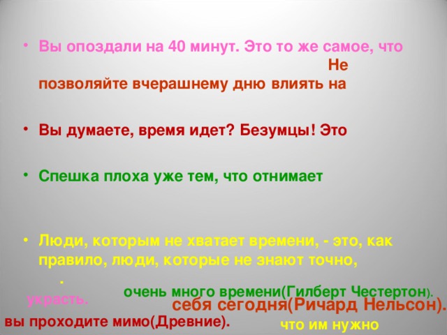 Вы опоздали на 40 минут. Это то же самое, что Не позволяйте вчерашнему дню влиять на  Вы думаете, время идет? Безумцы! Это  Спешка плоха уже тем, что отнимает  Люди, которым не хватает времени, - это, как правило, люди, которые не знают точно, . очень много времени(Гилберт Честертон ). украсть. себя сегодня(Ричард Нельсон). вы проходите мимо(Древние). что им нужно 