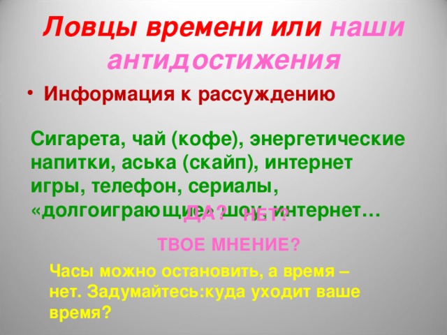 Ловцы времени или наши антидостижения Информация к рассуждению Сигарета, чай (кофе), энергетические напитки, аська (скайп), интернет игры, телефон, сериалы, «долгоиграющие» шоу, интернет… ДА? НЕТ? ТВОЕ МНЕНИЕ? Часы можно остановить, а время – нет. Задумайтесь:куда уходит ваше время? 