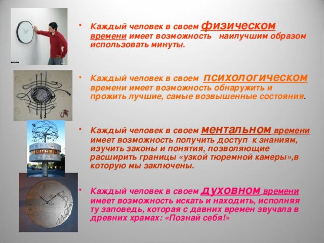 Каждый человек в своем физическом времени имеет возможность наилучшим образом использовать минуты.   Каждый человек в своем психологическом времени имеет возможность обнаружить и прожить лучшие, самые возвышенные состояния .  Каждый человек в своем ментальном времени имеет возможность получить доступ к знаниям, изучить законы и понятия, позволяющие расширить границы «узкой тюремной камеры»,в которую мы заключены.  Каждый человек в своем духовном времени имеет возможность искать и находить, исполняя ту заповедь, которая с давних времен звучала в древних храмах: «Познай себя!» 