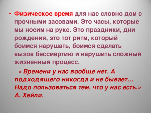 Физическое время для нас словно дом с прочными засовами. Это часы, которые мы носим на руке. Это праздники, дни рождения, это тот ритм, который боимся нарушать, боимся сделать вызов бессмертию и нарушить сложный жизненный процесс.  « Времени у нас вообще нет. А подходящего никогда и не бывает… Надо пользоваться тем, что у нас есть.» А. Хейли. 