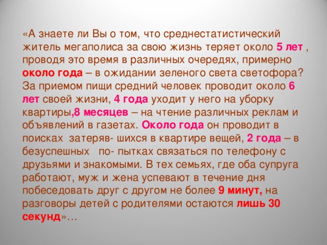 «А знаете ли Вы о том, что среднестатистический житель мегаполиса за свою жизнь теряет около 5 лет , проводя это время в различных очередях, примерно около года – в ожидании зеленого света светофора? За приемом пищи средний человек проводит около 6 лет своей жизни, 4 года уходит у него на уборку квартиры ,8  месяцев – на чтение различных реклам и объявлений в газетах. Около года он проводит в поисках затеряв- шихся в квартире вещей, 2 года – в безуспешных по- пытках связаться по телефону с друзьями и знакомыми. В тех семьях, где оба супруга работают, муж и жена успевают в течение дня побеседовать друг с другом не более 9 минут, на разговоры детей с родителями остаются лишь 30 секунд »… . Анжелика Альпенштайн 