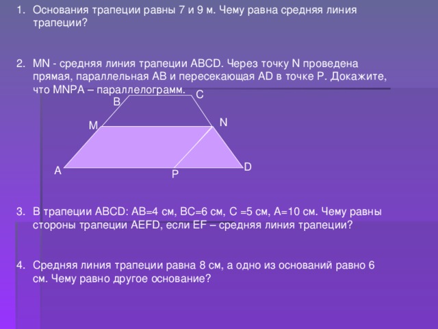 Основания трапеции равны 7 и 9 м. Чему равна средняя линия трапеции?  MN - средняя линия трапеции АВС D . Через точку N проведена прямая, параллельная АВ и пересекающая А D в точке Р. Докажите, что MN РА – параллелограмм.      В трапеции АВС D : АВ=4 см, ВС=6 см, С =5 см, А=10 см. Чему равны стороны трапеции АЕ FD , если Е F – средняя линия трапеции?  Средняя линия трапеции равна 8 см, а одно из оснований равно 6 см. Чему равно другое основание? С В N M D А P 