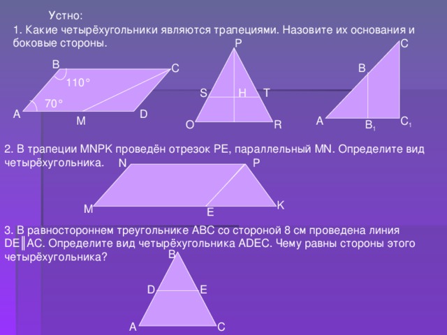 Устно: 1. Какие четырёхугольники являются трапециями. Назовите их основания и боковые стороны. С P В С В 110 ° S H T 70 ° D А С 1 А М R O В 1 2. В трапеции MNPK проведён отрезок PE , параллельный MN . Определите вид четырёхугольника. N P K M E 3. В равностороннем треугольнике АВС со стороной 8 см проведена линия DE║ АС. Определите вид четырёхугольника ADEC . Чему равны стороны этого четырёхугольника? В D E А С 