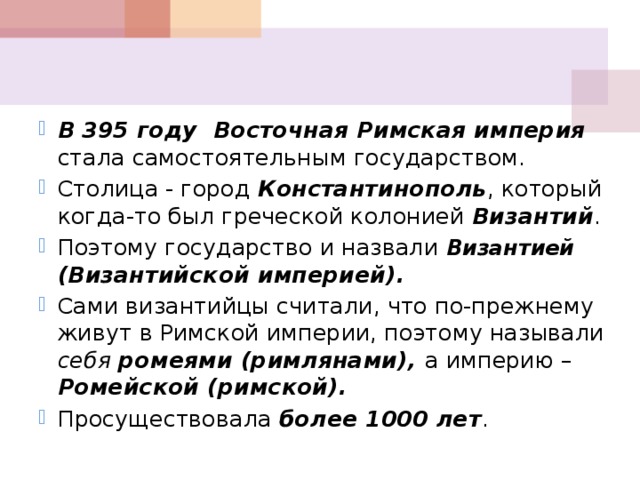 В  395 году Восточная Римская империя стала самостоятельным государством. Столица - город Константинополь , который когда-то был греческой колонией Византий . Поэтому государство и назвали Византией (Византийской империей). Сами византийцы считали, что по-прежнему живут в Римской империи, поэтому называли себя ромеями (римлянами), а империю – Ромейской (римской). Просуществовала более 1000 лет . 