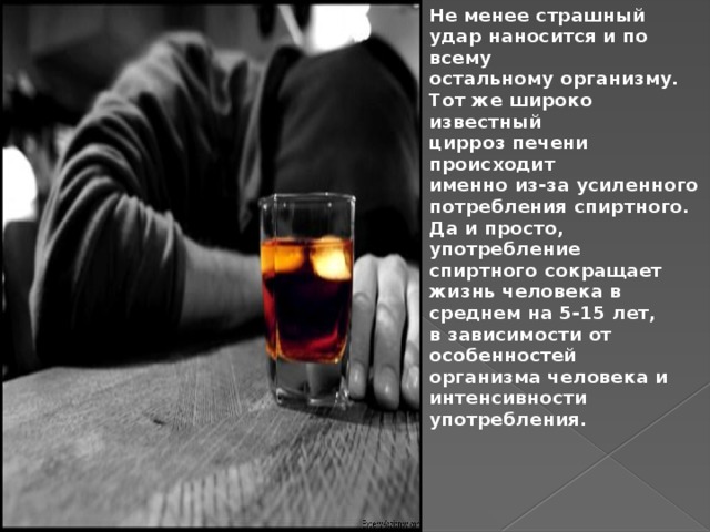 Не менее страшный удар наносится и по всему остальному организму. Тот же широко известный цирроз печени происходит именно из-за усиленного потребления спиртного. Да и просто, употребление спиртного сокращает жизнь человека в среднем на 5-15 лет, в зависимости от особенностей организма человека и интенсивности употребления. 