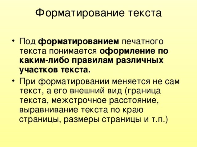 Форматирование текста Под форматированием печатного текста понимается оформление по каким-либо правилам различных участков текста. При форматировании меняется не сам текст, а его внешний вид (граница текста, межстрочное расстояние, выравнивание текста по краю страницы, размеры страницы и т.п.) 