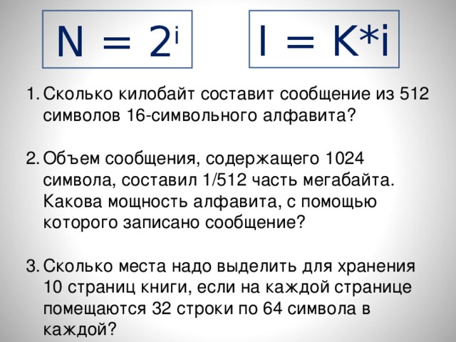 N = 2 i I = K*i Сколько килобайт составит сообщение из 512 символов 16-символьного алфавита?  Объем сообщения, содержащего 1024 символа, составил 1/512 часть мегабайта. Какова мощность алфавита, с помощью которого записано сообщение?  Сколько места надо выделить для хранения 10 страниц книги, если на каждой странице помещаются 32 строки по 64 символа в каждой? 