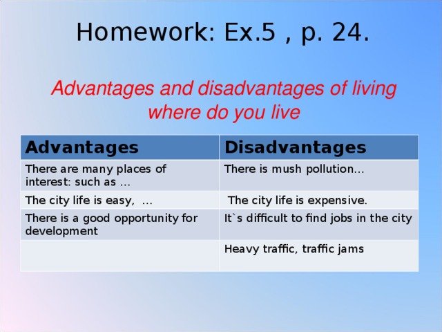 Homework: Ex.5 , p. 24.   Advantages and disadvantages of living where do you live Advantages Disadvantages There are many places of interest: such as … There is mush pollution… The city life is easy, …  The city life is expensive. There is a good opportunity for development It`s difficult to find jobs in the city Heavy traffic, traffic jams 