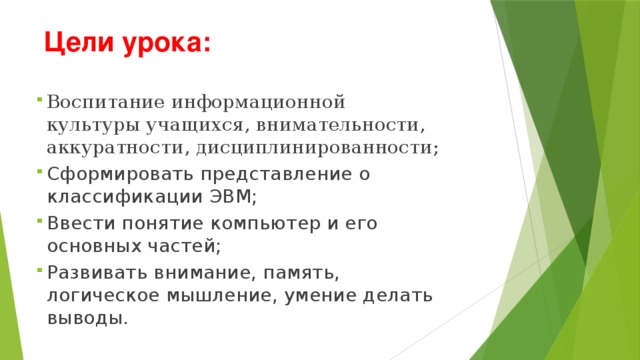  Цели урока:  Воспитание информационной культуры учащихся, внимательности, аккуратности, дисциплинированности; Сформировать представление о классификации ЭВМ; Ввести понятие компьютер и его основных частей; Развивать внимание, память, логическое мышление, умение делать выводы.   