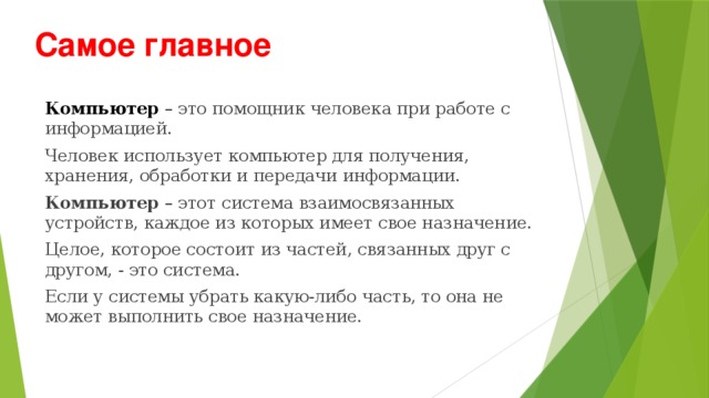 Самое  главное Компьютер – это помощник человека при работе с информацией. Человек использует компьютер для получения, хранения, обработки и передачи информации. Компьютер – этот система взаимосвязанных устройств, каждое из которых имеет свое назначение. Целое, которое состоит из частей, связанных друг с другом, - это система. Если у системы убрать какую-либо часть, то она не может выполнить свое назначение. 