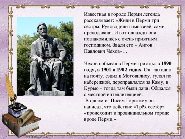 Известная в городе Перми легенда рассказывает: «Жили в Перми три сестры. Руководили гимназией, сами преподавали. И вот однажды они познакомились с очень приятным господином. Звали его – Антон Павлович Чехов»… Чехов побывал в Перми трижды: в 1890 году, в 1901 и 1902 годах.  Он   заходил на почту, ездил в Мотовилиху, гулял по набережной, переправлялся за Каму, в Курью – тогда там были дачи. Общался с местной интеллигенцией.    В одном из Писем Горькому он написал, что действие «Трёх сестёр» «происходит в провинциальном городе вроде Перми.» 