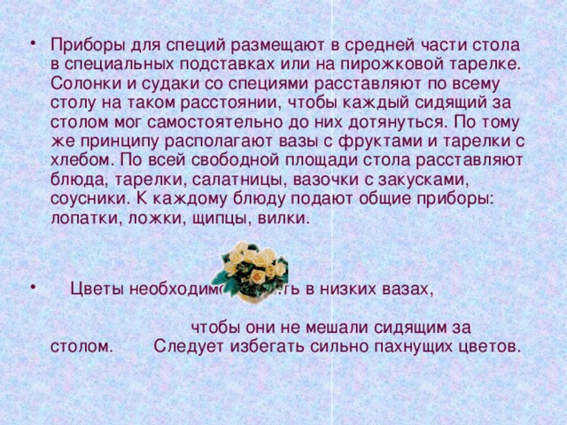 Салфетка – обязательный предмет сервировки. Салфетку из ткани складывают так, чтобы её легко можно было развернуть и кладут поверх закусочной тарелки. Бумажные салфетки помещают в маленькие вазочки и ставят в двух-трёх местах стола. 