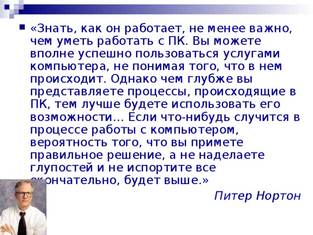 «Знать, как он работает, не менее важно, чем уметь работать с ПК. Вы можете вполне успешно пользоваться услугами компьютера, не понимая того, что в нем происходит. Однако чем глубже вы представляете процессы, происходящие в ПК, тем лучше будете использовать его возможности… Если что-нибудь случится в процессе работы с компьютером, вероятность того, что вы примете правильное решение, а не наделаете глупостей и не испортите все окончательно, будет выше.» Питер Нортон 