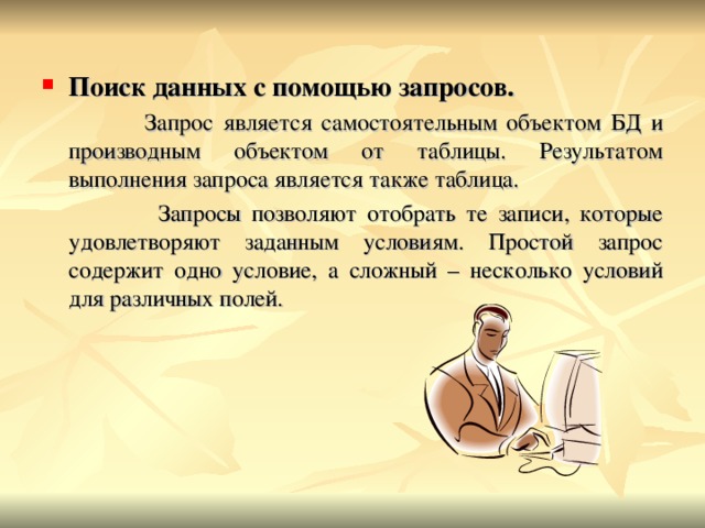 Поиск данных с помощью запросов.  Запрос является самостоятельным объектом БД и производным объектом от таблицы. Результатом выполнения запроса является также таблица.  Запросы позволяют отобрать те записи, которые удовлетворяют заданным условиям. Простой запрос содержит одно условие, а сложный – несколько условий для различных полей. 