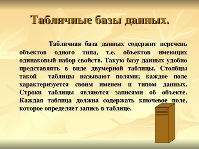  Табличная база данных содержит перечень объектов одного типа, т.е. объектов имеющих одинаковый набор свойств. Такую базу данных удобно представлять в виде двумерной таблицы. Столбцы такой таблицы называют полями; каждое поле характеризуется своим именем и типом данных. Строки таблицы являются записями об объекте. Каждая таблица должна содержать ключевое поле, которое определяет запись в таблице. 