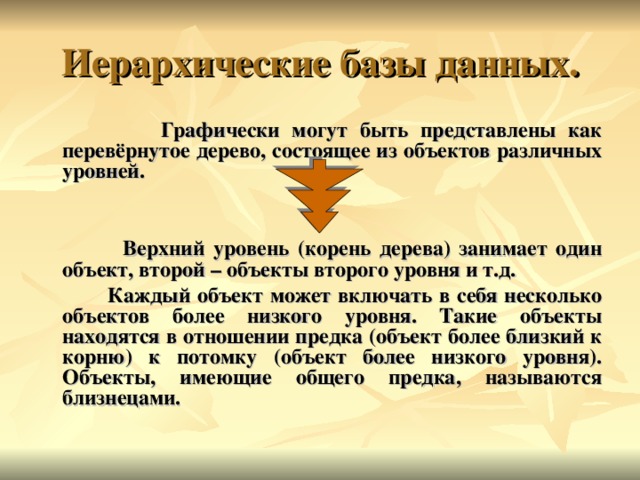  Графически могут быть представлены как перевёрнутое дерево, состоящее из объектов различных уровней.    Верхний уровень (корень дерева) занимает один объект, второй – объекты второго уровня и т.д.  Каждый объект может включать в себя несколько объектов более низкого уровня. Такие объекты находятся в отношении предка (объект более близкий к корню) к потомку (объект более низкого уровня). Объекты, имеющие общего предка, называются близнецами. 