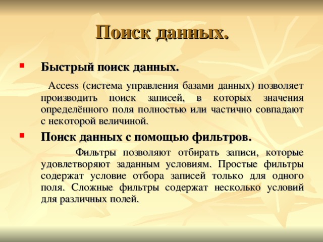 Быстрый поиск данных.  Access ( система управления базами данных) позволяет производить поиск записей, в которых значения определённого поля полностью или частично совпадают с некоторой величиной. Поиск данных с помощью фильтров.  Фильтры позволяют отбирать записи, которые удовлетворяют заданным условиям. Простые фильтры содержат условие отбора записей только для одного поля. Сложные фильтры содержат несколько условий для различных полей. 