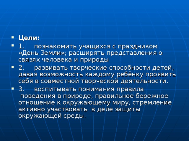 Цели:  1.     познакомить учащихся с праздником «День Земли»; расширять представления о связях человека и природы 2.     развивать творческие способности детей, давая возможность каждому ребёнку проявить себя в совместной творческой деятельности. 3.     воспитывать понимания правила  поведения в природе, правильное бережное отношение к окружающему миру, стремление активно участвовать  в деле защиты окружающей среды. 