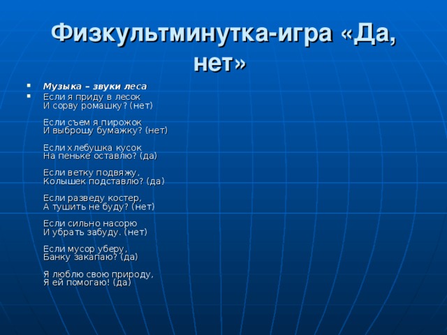 Физкультминутка-игра «Да, нет»  Музыка – звуки леса Если я приду в лесок  И сорву ромашку? (нет)   Если съем я пирожок  И выброшу бумажку? (нет)   Если хлебушка кусок  На пеньке оставлю? (да)   Если ветку подвяжу,  Колышек подставлю? (да)   Если разведу костер,  А тушить не буду? (нет)   Если сильно насорю  И убрать забуду. (нет)   Если мусор уберу,  Банку закапаю? (да)   Я люблю свою природу,  Я ей помогаю! (да) 