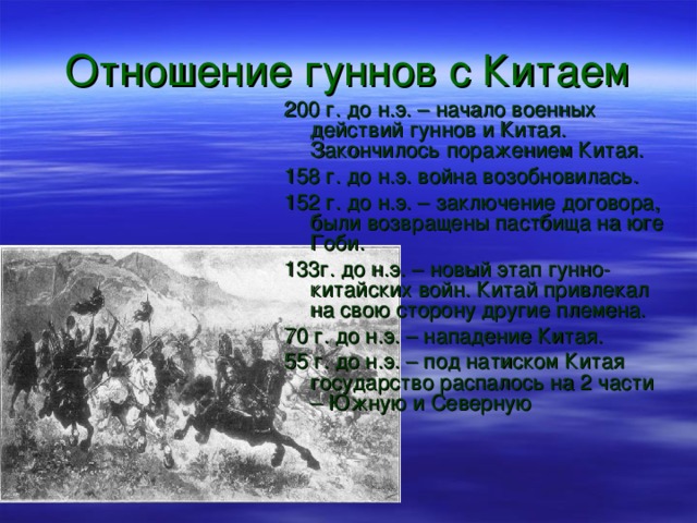 Отношение гуннов с Китаем 200 г. до н.э. – начало военных действий гуннов и Китая. Закончилось поражением Китая. 158 г. до н.э. война возобновилась. 152 г. до н.э. – заключение договора, были возвращены пастбища на юге Гоби. 133г. до н.э. – новый этап гунно-китайских войн. Китай привлекал на свою сторону другие племена. 70 г. до н.э. – нападение Китая. 55 г. до н.э. – под натиском Китая государство распалось на 2 части – Южную и Северную 