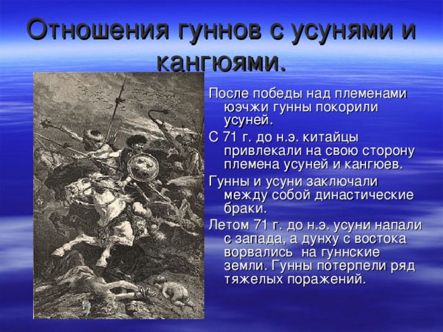 Отношения гуннов с усунями и кангюями. После победы над племенами юэчжи гунны покорили усуней. С 71 г. до н.э. китайцы привлекали на свою сторону племена усуней и кангюев. Гунны и усуни заключали между собой династические браки. Летом 71 г. до н.э. усуни напали с запада, а дунху с востока ворвались на гуннские земли. Гунны потерпели ряд тяжелых поражений. 