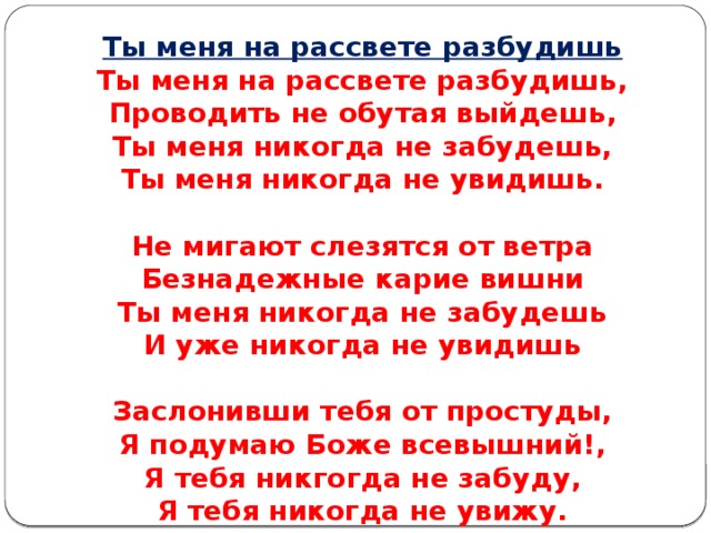      Ты меня на рассвете разбудишь Ты меня на рассвете разбудишь,  Проводить не обутая выйдешь,  Ты меня никогда не забудешь,  Ты меня никогда не увидишь.   Не мигают слезятся от ветра  Безнадежные карие вишни  Ты меня никогда не забудешь  И уже никогда не увидишь   Заслонивши тебя от простуды,  Я подумаю Боже всевышний!,  Я тебя никгогда не забуду,  Я тебя никогда не увижу.    