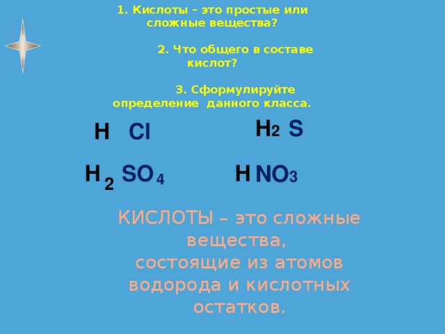 1. Кислоты – это простые или сложные вещества?   2. Что общего в составе кислот?   3. Сформулируйте определение данного класса.  H 2 S H Cl H SO H NO 3 4 2 КИСЛОТЫ – это сложные вещества,  состоящие из атомов водорода и кислотных остатков. 