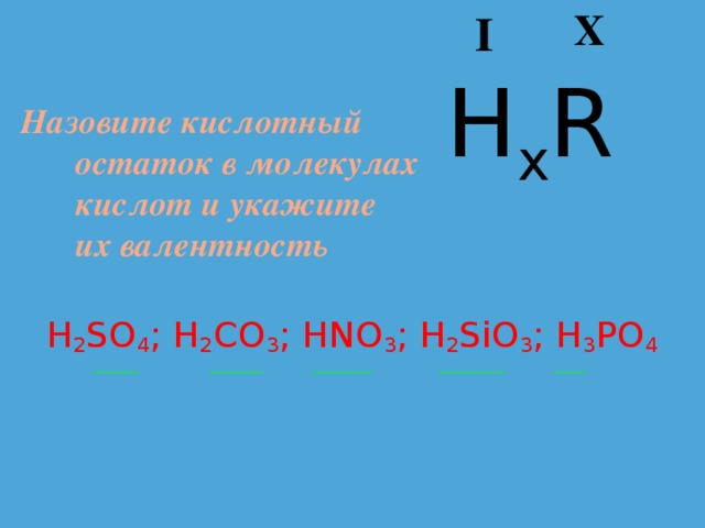 X I H x R Назовите кислотный остаток в молекулах кислот и укажите их валентность H 2 SO 4 ; H 2 CO 3 ; HNO 3 ; H 2 SiO 3 ; H 3 PO 4  _______ ________ _________ __________ _____ 