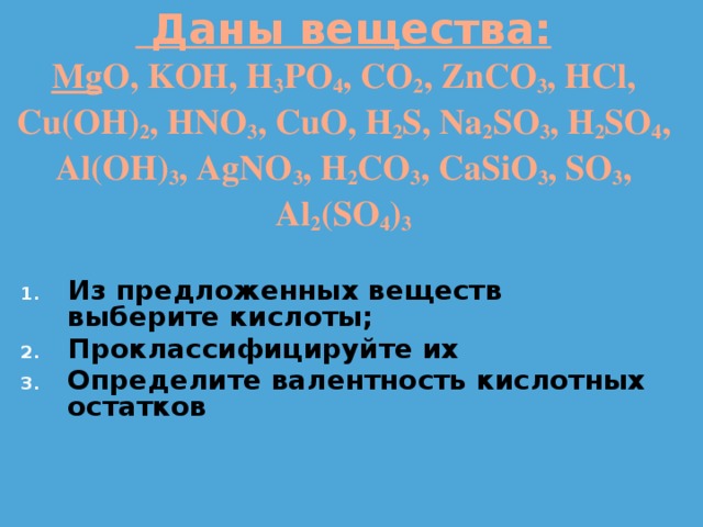  Даны вещества:  Mg O, KOH, H 3 PO 4 , CO 2 , ZnCO 3 , HCl, Cu(OH) 2 , HNO 3 , CuO, H 2 S, Na 2 SO 3 , H 2 SO 4 , Al(OH) 3 , AgNO 3 , H 2 CO 3 , CaSiO 3 , SO 3 , Al 2 (SO 4 ) 3 Из предложенных веществ выберите кислоты; Проклассифицируйте их Определите валентность кислотных остатков 