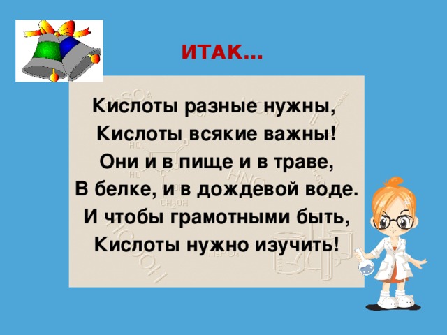 ИТАК… Кислоты разные нужны, Кислоты всякие важны! Они и в пище и в траве, В белке, и в дождевой воде. И чтобы грамотными быть, Кислоты нужно изучить!  