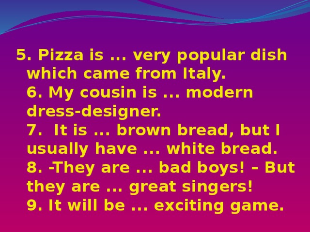 5. Pizza is ... very popular dish which came from Italy.  6. My cousin is ... modern dress-designer.  7. It is ... brown bread, but I usually have ... white bread.  8. -They are ... bad boys! – But they are ... great singers!  9. It will be ... exciting game. 