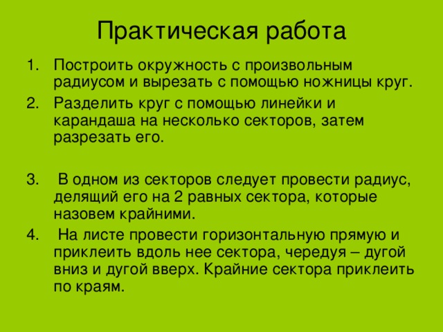 Практическая работа Построить окружность с произвольным радиусом и вырезать с помощью ножницы круг. Разделить круг с помощью линейки и карандаша на несколько секторов, затем разрезать его. 3. В одном из секторов следует провести радиус, делящий его на 2 равных сектора, которые назовем крайними. 4. На листе провести горизонтальную прямую и приклеить вдоль нее сектора, чередуя – дугой вниз и дугой вверх. Крайние сектора приклеить по краям. 