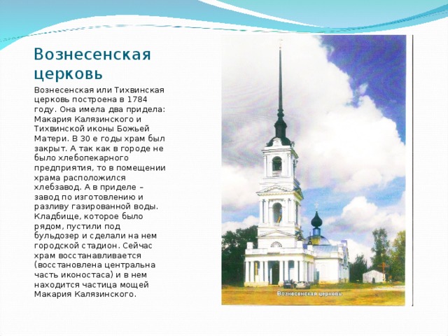 Вознесенская церковь Вознесенская или Тихвинская церковь построена в 1784 году. Она имела два придела: Макария Калязинского и Тихвинской иконы Божьей Матери. В 30 е годы храм был закрыт. А так как в городе не было хлебопекарного предприятия, то в помещении храма расположился хлебзавод. А в приделе – завод по изготовлению и разливу газированной воды. Кладбище, которое было рядом, пустили под бульдозер и сделали на нем городской стадион. Сейчас храм восстанавливается (восстановлена центральна часть иконостаса) и в нем находится частица мощей Макария Калязинского. 
