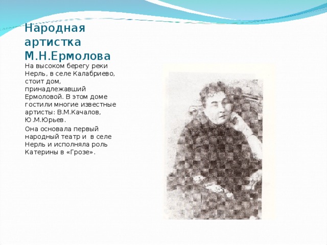 Народная артистка М.Н.Ермолова На высоком берегу реки Нерль, в селе Калабриево, стоит дом, принадлежавший Ермоловой. В этом доме гостили многие известные артисты: В.М.Качалов, Ю.М.Юрьев. Она основала первый народный театр и в селе Нерль и исполняла роль Катерины в «Грозе». 