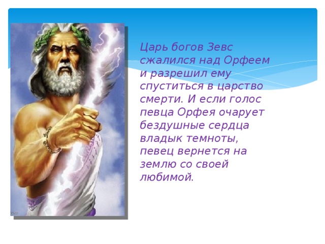 Царь богов Зевс сжалился над Орфеем и разрешил ему спуститься в царство смерти. И если голос певца Орфея очарует бездушные сердца владык темноты, певец вернется на землю со своей любимой.  