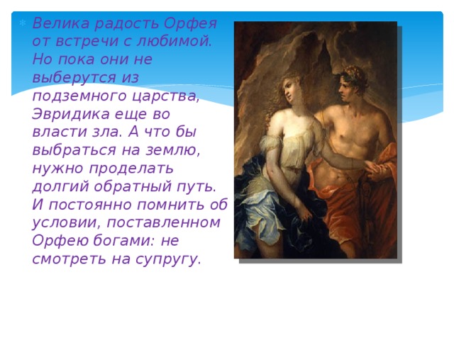 Велика радость Орфея от встречи с любимой. Но пока они не выберутся из подземного царства, Эвридика еще во власти зла. А что бы выбраться на землю, нужно проделать долгий обратный путь. И постоянно помнить об условии, поставленном Орфею богами: не смотреть на супругу. 