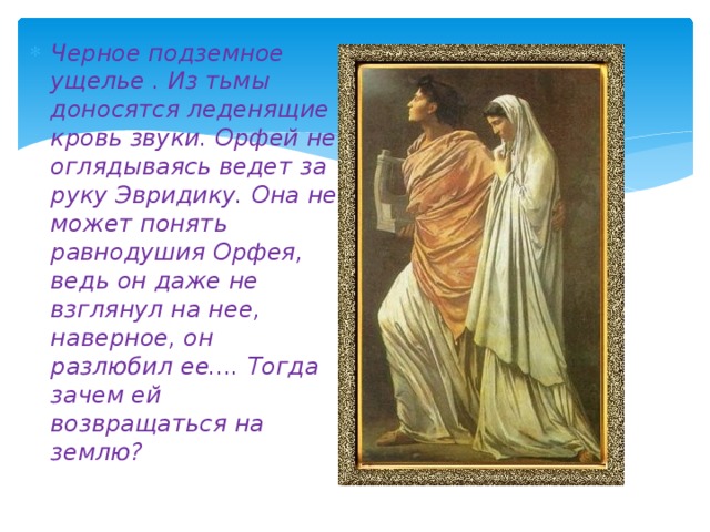 Черное подземное ущелье . Из тьмы доносятся леденящие кровь звуки. Орфей не оглядываясь ведет за руку Эвридику. Она не может понять равнодушия Орфея, ведь он даже не взглянул на нее, наверное, он разлюбил ее.... Тогда зачем ей возвращаться на землю?  