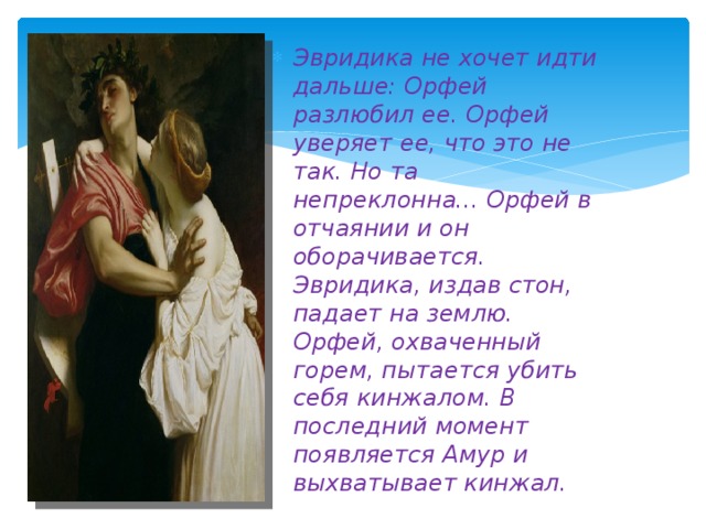 Эвридика не хочет идти дальше: Орфей разлюбил ее. Орфей уверяет ее, что это не так. Но та непреклонна... Орфей в отчаянии и он оборачивается. Эвридика, издав стон, падает на землю. Орфей, охваченный горем, пытается убить себя кинжалом. В последний момент появляется Амур и выхватывает кинжал.  