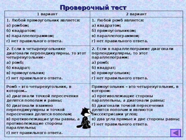 Проверочный тест 1 вариант 2 вариант 1. Любой прямоугольник является: а) ромбом; б) квадратом; в) параллелограммом; г) нет правильного ответа. 1. Любой ромб является: а) квадратом; б) прямоугольником; в) параллелограммом; г) нет правильного ответа. 2. Если в четырехугольнике диагонали перпендикулярны, то этот четырехугольник- а) ромб; б) квадрат; в) прямоугольник; г) нет правильного ответа. 2. Если в параллелограмме диагонали перпендикулярны, то этот параллелограмм: а) ромб; б) квадрат; в) прямоугольник; г) нет правильного ответа. Ромб – это четырехугольник, в котором… а) диагонали точкой пересечения делятся пополам и равны; б) диагонали взаимно перпендикулярны и точкой пересечения делятся пополам; в) противолежащие углы равны, а противолежащие стороны параллельны; г) нет правильного ответа. Прямоугольник – это четырехугольник, в котором: а) противолежащие стороны параллельны, а диагонали равны; б) диагонали точкой пересечения делятся пополам и являются биссектрисами углов; в) два угла прямые и две стороны равны; г) нет правильного ответа. 
