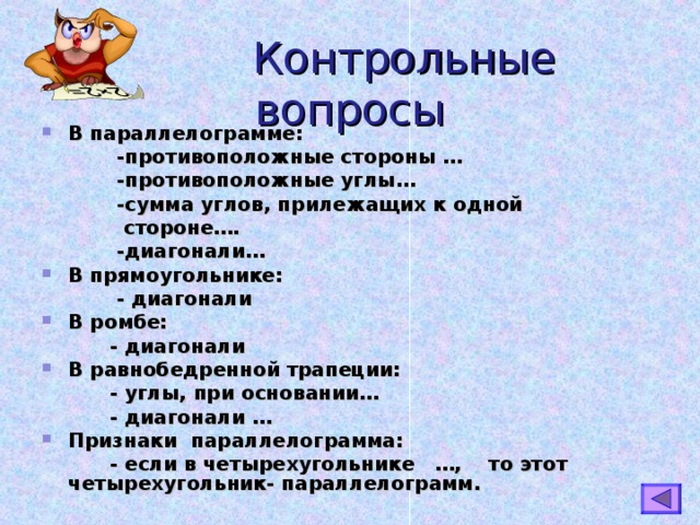  Контрольные вопросы В параллелограмме:  -противоположные стороны …  -противоположные углы…  -сумма углов, прилежащих к одной  стороне….  -диагонали… В прямоугольнике:  - диагонали В ромбе:  - диагонали В равнобедренной трапеции:  - углы, при основании…  - диагонали … Признаки параллелограмма:  - если в четырехугольнике …, то этот четырехугольник- параллелограмм.   