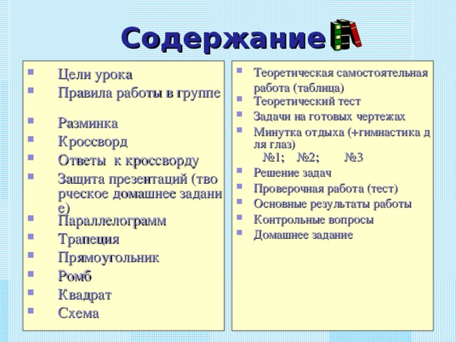 Содержание Цели урока Правила работы в группе Разминка Кроссворд Ответы  к кроссворду Защита презентаций (творческое домашнее задание) Параллелограмм Трапеция Прямоугольник Ромб Квадрат Схема Теоретическая самостоятельная работа (таблица) Теоретический тест Задачи на готовых чертежах Минутка отдыха (+гимнастика для глаз)  №1 ; №2 ; №3 Решение задач Проверочная работа (тест) Основные результаты работы Контрольные вопросы Домашнее задание  