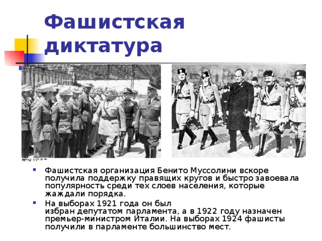 Фашистская диктатура   Фашистская организация Бенито Муссолини вскоре получила поддержку правящих кругов и быстро завоевала популярность среди тех слоев населения, которые жаждали порядка. На выборах 1921 года он был избран депутатом парламента, а в 1922 году назначен премьер-министром Италии. На выборах 1924 фашисты получили в парламенте большинство мест. 