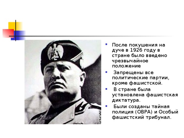 После покушения на дуче в 1926 году в стране было введено чрезвычайное положение  Запрещены все политические партии, кроме фашистской.  В стране была установлена фашистская диктатура.  Были созданы тайная полиция (ОВРА) и Особый фашистский трибунал. 
