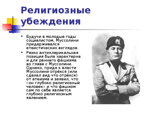Религиозные убеждения   Будучи в молодые годы социалистом, Муссолини придерживался атеистических взглядов. Резко антиклерикальная позиция была характерна и для раннего фашизма во главе с Муссолини. Однако, придя к власти Муссолини отрёкся (или сделал вид что отрёкся) от атеизма и заявил, что «он глубоко религиозный человек» и что фашизм сам по себе является глубоко религиозным явлением. 