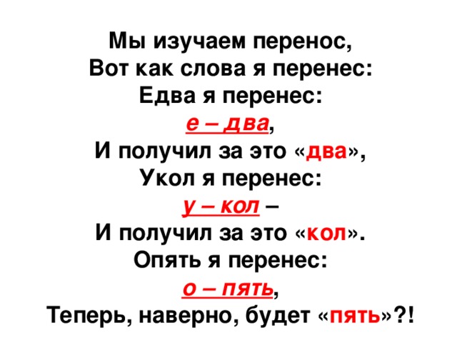 Мы изучаем перенос, Вот как слова я перенес: Едва я перенес: е – два , И получил за это « два », Укол я перенес: у – кол  – И получил за это « кол ». Опять я перенес: о – пять , Теперь, наверно, будет « пять »?! 