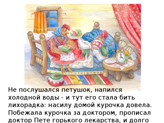 Не послушался петушок, напился холодной воды - и тут его стала бить лихорадка: насилу домой курочка довела. Побежала курочка за доктором, прописал доктор Пете горького лекарства, и долго пролежал петушок в постели. 